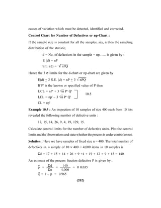 (202)
causes of variation which must be detected, identified and corrected.
Control Chart for Number of Defectives or np-Chart :
If the sample size is constant for all the samples, say, n then the sampling
distribution of the statistic,
d = No. of defectives in the sample = np, …. is given by :
E (d) = nP
S.E. (d) = √√√√√ nPQ
Hence the 3 σ limits for the d-chart or np-chart are given by
E(d) + 3 S.E. (d) = nP + 3 √ nPQ
If P' is the known or specified value of P then
UCL = nP' + 3 √n
–
P' Q'
10.5
LCL = np' – 3 √n
–
P' Q'
CL = np'
Example 10.5 : An inspection of 10 samples of size 400 each from 10 lots
revealed the following number of defective units :
17, 15, 14, 26, 9, 4, 19, 129, 15.
Calculate control limits for the number of defective units. Plot the control
limits and the observations and state whether the process is under control or not.
Solution : Here we have samples of fixed size n = 400. The total number of
defectives in. a sample of 10 × 400 = 4,000 items in 10 samples is
Σd = 17 + 15 + 14 + 26 + 9 +4 + 19 + 12 + 9 + 15 = 140
An estimate of the process fraction defective P is given by :
p
--
= —— = —–—– = 0 0.035
q
--
= 1 – p = 0.965
Σd
Σn
140
4,000
 