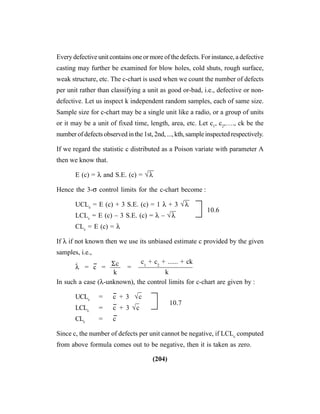 (204)
Every defective unit contains one or more of the defects. For instance, a defective
casting may further be examined for blow holes, cold shuts, rough surface,
weak structure, etc. The c-chart is used when we count the number of defects
per unit rather than classifying a unit as good or-bad, i.e., defective or non-
defective. Let us inspect k independent random samples, each of same size.
Sample size for c-chart may be a single unit like a radio, or a group of units
or it may be a unit of fixed time, length, area, etc. Let c1
, c2
,…., ck be the
number of defects observed in the 1st, 2nd, ..., kth, sample inspected respectively.
If we regard the statistic c distributed as a Poison variate with parameter A
then we know that.
E (c) = λ and S.E. (c) = √λ
—
Hence the 3-σ control limits for the c-chart become :
UCLe
= E (c) + 3 S.E. (c) = 1 λ + 3 √λ
—
10.6
LCLc
= E (c) – 3 S.E. (c) = λ – √λ
—
CLc
= E (c) = λ
If λ if not known then we use its unbiased estimate c provided by the given
samples, i.e.,
λ
^
= c
--
= —– = ————————
In such a case (λ-unknown), the control limits for c-chart are given by :
UCLc
= c
--
+ 3 √c
–
LCLc
= c
--
+ 3 √c
– 10.7
CLc
= c
--
Since c, the number of defects per unit cannot be negative, if LCLc
computed
from above formula comes out to be negative, then it is taken as zero.
Σc
k
c1
+ c2
+ ...... + ck
k
 