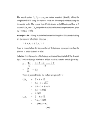 (205)
The sample points C1
, C2
……., ck
are plotted as points (dots) by taking the
sample statistic c along the vertical scale and the sample number along the
horizontal scale. The central line (CL) is drawn as bold horizontal line at λ
or c and UCLc
and LCLc
are plotted as dotted lines at the computed values given
by (10.6) or (10.7).
Example -10.6 : During an examination of equal length of cloth, the following
are the number of defects observed :
2, 3, 4, 0, 5, 6, 7, 4, 3, 2
Draw a control chart for the number of defects and comment whether the
process is under control or not ?
Solution : Let the number of defects per unit (equal length of cloth) be denoted
by c. Then the average number of defects in the 10 sample units is given by :
C = —– = ——————————
= —– = 3.6
The 3-σ control limits for c-chart are given by :
UCLc
= c
--
+ 3 × √c
–-
= 3.6 + 3 × √3
–
.6
= 3.6 + 3 × 1.8974
= 3.6 + 5.6922
= 9.2922
LCLc
= c
--
– 3 × √c
–-
= 3.6 – 5.6922
= – 2.0922 = 0.
Σc
K
36
10
2 + 3 + 4 + ........ + 2
10
 