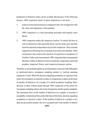 (207)
production of defective items can be avoided. But because of the following
reasons, 100% inspection (piece to piece inspection) is not done :
1. It proves to be uneconomical as compared to the cost of inspection with
the value and importance of the product.
2. 100% inspection is a time-consuming procedure and requires more
labour.
3. 100% inspection makes the inspectors careless. To satisfy the boss as
well as themselves, they generally throw out few items now and then
from the materials and products received for inspection. They consider
inspection as throwing out or rejecting some times now and then. Their
carelessness may result in the rejection of a good lot or acceptance of
a bad lot. Under such circumstances 100% inspection does not guarantee
that there will be no defective items in materials, components, parts and
products, inspected. Hence, such inspection becomes useless.
Therefore, to assure better quality on one hand and to come out of the difficulties
as mentioned above, acceptance sampling method i.e. method sampling
inspection is used. When the decision regarding acceptance or rejection of an
entire lot of products or materials or parts or components is taken on the basis
of number of defectives. In a sample, it is called acceptance sampling. Here,
decision is taken without going through 100% inspection of the entire lot.
Acceptance sampling reduces the work of inspection and the quality standards.
The maximum limit of the number of defectives in a sample, to consider it
acceptable, is determined first, and on the basis of this limit, decision regarding
acceptance or rejection is taken. If the number of defects in a sample is less
than the prescribed number, the lot is accepted and if the number of defects
 