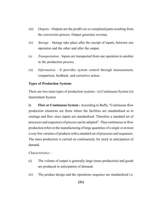 (21)
(iii) Outputs : Outputs are the prodl1;cts or completed parts resulting from
the conversion process. Output generates revenue.
(iv) Storage : Storage take place after the receipt of inputs, between one
operation and the other and after the output.
(v) Transportation : Inputs are transported from one operation to another
in the production process.
(vi) Information : It provides system control through measurement,
comparison, feedback, and corrective action.
Types of Production Systems
There are two main types of production systems : (i) Continuous System (ii)
Intermittent System
i) Flow or Continuous System : According to Buffa, “Continuous flow
production situations are those where the facilities are standardised as to
routings and flow since inputs are standardised. Therefore a standard set of
processes and sequences of process can be adopted”. Thus continuous or flow
production refers to the manufacturing of large quantities of a single or at most
a very few varieties of products with a standard set of processes and sequences.
The mass production is carried on continuously for stock in anticipation of
demand.
Characteristics :
(i) The volume of output is generally large (mass production) and goods
are produced in anticipation of demand.
(ii) The product design and the operations sequence are standardised i.e.
 