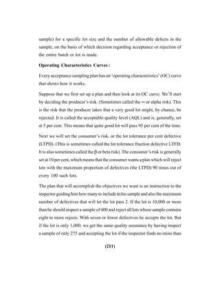 (211)
sample) for a specific lot size and the number of allowable defects in the
sample, on the basis of which decision regarding acceptance or rejection of
the entire batch or lot is made.
Operating Characteristics Curves :
Every acceptance sampling plan has an ‘operating characteristics’ (OC) curve
that shows how it works.
Suppose that we first set up a plan and then look at its OC curve. We’ll start
by deciding the producer’s risk. (Sometimes called the ∞ or alpha risk). This
is the risk that the producer takes that a very good lot might, by chance, be
rejected. It is called the acceptable quality level (AQL) and is, generally, set
at 5 per cent. This means that quite good lot will pass 95 per cent of the time.
Next we will set the consumer’s risk, or the lot tolerance per cent defective
(LTPD). (This is sometimes called the lot tolerance fraction defective LTFD.
It is also sometimes called the β or beta risk). The consumer’s risk is generally
set at 10 per cent, which means that the consumer wants a plan which will reject
lots with the maximum proportion of defectives (the LTPD) 90 times out of
every 100 such lots.
The plan that will accomplish the objectives we want is an instruction to the
inspector guiding him how many to include in his sample and also the maximum
number of defectives that will let the lot pass 2. If the lot is 10,000 or more
than he should inspect a sample of 400 and reject all lots whose sample contains
eight to more rejects. With seven or fewer defectives he accepts the lot. But
if the lot is only 1,000, we get the same quality assurance by having inspect
a sample of only 275 and accepting the lot if the inspector finds no more than
 