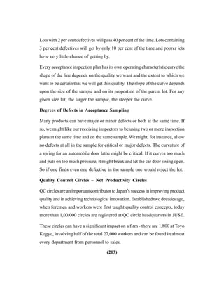(213)
Lots with 2 per cent defectives will pass 40 per cent of the time. Lots containing
3 per cent defectives will get by only 10 per cent of the time and poorer lots
have very little chance of getting by.
Every acceptance inspection plan has its own operating characteristic curve the
shape of the line depends on the quality we want and the extent to which we
want to be certain that we will get this quality. The slope of the curve depends
upon the size of the sample and on its proportion of the parent lot. For any
given size lot, the larger the sample, the steeper the curve.
Degrees of Defects in Acceptance Sampling
Many products can have major or minor defects or both at the same time. If
so, we might like our receiving inspectors to be using two or more inspection
plans at the same time and on the same sample. We might, for instance, allow
no defects at all in the sample for critical or major defects. The curvature of
a spring for an automobile door lathe might be critical. If it curves too much
and puts on too much pressure, it might break and let the car door swing open.
So if one finds even one defective in the sample one would reject the lot.
Quality Control Circles – Not Productivity Circles
QC circles are an important contributor to Japan’s success in improving product
quality and in achieving technological innovation. Established two decades ago,
when foremen and workers were first taught quality control concepts, today
more than 1,00,000 circles are registered at QC circle headquarters in JUSE.
These circles can have a significant impact on a firm - there are 1,800 at Toyo
Kogyo, involving half of the total 27,000 workers and can be found in almost
every department from personnel to sales.
 