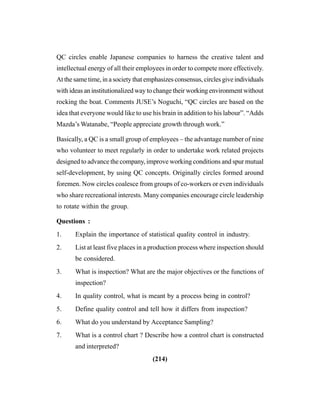 (214)
QC circles enable Japanese companies to harness the creative talent and
intellectual energy of all their employees in order to compete more effectively.
At the same time, in a society that emphasizes consensus, circles give individuals
with ideas an institutionalized way to change their working environment without
rocking the boat. Comments JUSE’s Noguchi, “QC circles are based on the
idea that everyone would like to use his brain in addition to his labour”. “Adds
Mazda’s Watanabe, “People appreciate growth through work.”
Basically, a QC is a small group of employees – the advantage number of nine
who volunteer to meet regularly in order to undertake work related projects
designed to advance the company, improve working conditions and spur mutual
self-development, by using QC concepts. Originally circles formed around
foremen. Now circles coalesce from groups of co-workers or even individuals
who share recreational interests. Many companies encourage circle leadership
to rotate within the group.
Questions :
1. Explain the importance of statistical quality control in industry.
2. List at least five places in a production process where inspection should
be considered.
3. What is inspection? What are the major objectives or the functions of
inspection?
4. In quality control, what is meant by a process being in control?
5. Define quality control and tell how it differs from inspection?
6. What do you understand by Acceptance Sampling?
7. What is a control chart ? Describe how a control chart is constructed
and interpreted?
 
