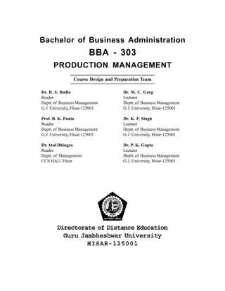 Bachelor of Business Administration
BBA - 303
PRODUCTION MANAGEMENT
Course Design and Preparation Team
Dr. B. S. Bodla
Reader
Deptt. of Business Management
G. J. University, Hisar-125001
Prof. B. K. Punia
Reader
Deptt. of Business Management
G. J. University, Hisar-125001
Dr.Atul Dhingra
Reader
Deptt. of Management
CCS HAU, Hisar
Dr. M. C. Garg
Lecturer
Deptt. of Business Management
G. J. University, Hisar-125001
Dr. K. P. Singh
Lecturer
Deptt. of Business Management
G. J. University, Hisar-125001
Dr. P. K. Gupta
Lecturer
Deptt. of Business Management
G. J. University, Hisar-125001
Directorate of Distance Education
Guru Jambheshwar University
HISAR-125001
 