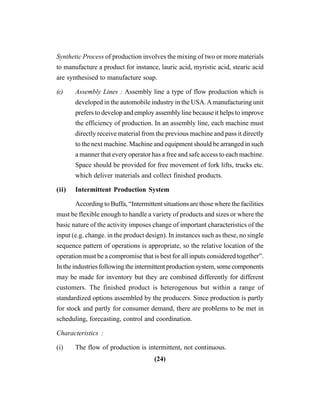 (24)
Synthetic Process of production involves the mixing of two or more materials
to manufacture a product for instance, lauric acid, myristic acid, stearic acid
are synthesised to manufacture soap.
(c) Assembly Lines : Assembly line a type of flow production which is
developed in the automobile industry in the USA.Amanufacturing unit
prefers to develop and employ assembly line because it helps to improve
the efficiency of production. In an assembly line, each machine must
directly receive material from the previous machine and pass it directly
to the next machine. Machine and equipment should be arranged in such
a manner that every operator has a free and safe access to each machine.
Space should be provided for free movement of fork lifts, trucks etc.
which deliver materials and collect finished products.
(ii) Intermittent Production System
According to Buffa, “Intermittent situations are those where the facilities
must be flexible enough to handle a variety of products and sizes or where the
basic nature of the activity imposes change of important characteristics of the
input (e.g. change. in the product design). In instances such as these, no single
sequence pattern of operations is appropriate, so the relative location of the
operation must be a compromise that is best for all inputs considered together”.
In the industries following the intermittent production system, some components
may be made for inventory but they are combined differently for different
customers. The finished product is heterogenous but within a range of
standardized options assembled by the producers. Since production is partly
for stock and partly for consumer demand, there are problems to be met in
scheduling, forecasting, control and coordination.
Characteristics :
(i) The flow of production is intermittent, not continuous.
 