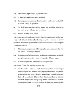 (25)
(ii) The volume of production is generally small.
(iii) A wide variety of products are produced.
(iv) General purpose, machines and equipments are used so as to be adaptable
to a wide variety of operations.
(v) No single sequence of operations is used and periodical adjustments
are made to suit different jobs or batches.
(vi) Process layout is most suited.
Intermittent system is much more complex than continuous production because
every product has to be treated differently under the constraint of limited
resources. Intermittent system can be -effective in situations which satisfy the
following conditions :
(i) The production centres should be located in such a manner so that they
can handle a wide range of inputs.
(ii) Transportation facilities between production centres should be flexible
enough to accommodate variety of routes for different inputs.
(iii) It should be provided with necessary storage facility.
Intermittent Production May be of two types :
(a) Job Production : Job or unit production involves the manufacturing of
single complete unit with the use of a group of operators and process
as per the customer’s order. This is a ‘special order’type of production.
Each job or product is different from the other and no repetition is
involved. The product is usually costly and non-standardised. Customers
do not make demand for exactly the same product on a continuing basis
 