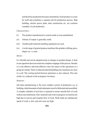 (26)
and therefore production becomes intermittent. Each product is a class
by itself and constitutes a separate job for production process. Ship
building, electric power plant, dam construction etc. are common
examples of job production.
Characteristics :
(i) The product manufactured is custom-made or non-standardised.
(ii) Volume of output is generally small.
(iii) Variable path materials handling equipment are used.
(iv) A wide range of general purpose machines like grinders, drilling, press,
shaper etc. is used.
Merits :
It is flexible and can be adopted easily to changes in product design. A fault
in one operation does not result into complete stoppage of the process. Besides
it is cost effective and time-effective since the nature of the operations in a
group are similar. There is reduced material handling since machines are close
in a cell. The waiting period between operations is also reduced. This also
results in a reduced work-in-progress inventory.
Demerits :
Job shop manufacturing is the most complex system of production e.g. in
building a ship thousands of individual parts must be fabricated and assembled.
A complex schedule of activities is required to ensure smooth flow of work
without any bottlenecks. Raw materials and work-in-progress inventories are
high due to uneven and irregular flow of work. Work loads are unbalanced,
speed of work is slow and unit costs are high.
 