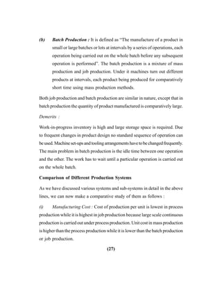 (27)
(b) Batch Production : It is defined as “The manufacture of a product in
small or large batches or lots at intervals by a series of operations, each
operation being carried out on the whole batch before any subsequent
operation is performed”. The batch production is a mixture of mass
production and job production. Under it machines turn out different
products at intervals, each product being produced for comparatively
short time using mass production methods.
Both job production and batch production are similar in nature, except that in
batch production the quantity of product manufactured is comparatively large.
Demerits :
Work-in-progress inventory is high and large storage space is required. Due
to frequent changes in product design no standard sequence of operation can
beused.Machineset-upsandtoolingarrangementshavetobechangedfrequently.
The main problem in batch production is the idle time between one operation
and the other. The work has to wait until a particular operation is carried out
on the whole batch.
Comparison of Different Production Systems
As we have discussed various systems and sub-systems in detail in the above
lines, we can now make a comparative study of them as follows :
(i) Manufacturing Cost : Cost of production per unit is lowest in process
production while it is highest in job production because large scale continuous
production is carried out under process production. Unit cost in mass production
is higher than the process production while it is lower than the batch production
or job production.
 