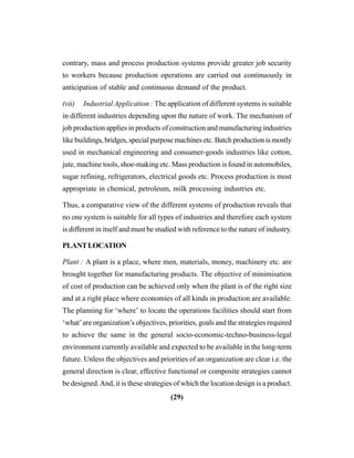 (29)
contrary, mass and process production systems provide greater job security
to workers because production operations are carried out continuously in
anticipation of stable and continuous demand of the product.
(vii) Industrial Application : The application of different systems is suitable
in different industries depending upon the nature of work. The mechanism of
job production applies in products of construction and manufacturing industries
like buildings, bridges, special purpose machines etc. Batch production is mostly
used in mechanical engineering and consumer-goods industries like cotton,
jute, machine tools, shoe-making etc. Mass production is found in automobiles,
sugar refining, refrigerators, electrical goods etc. Process production is most
appropriate in chemical, petroleum, milk processing industries etc.
Thus, a comparative view of the different systems of production reveals that
no one system is suitable for all types of industries and therefore each system
is different in itself and must be studied with reference to the nature of industry.
PLANTLOCATION
Plant : A plant is a place, where men, materials, money, machinery etc. are
brought together for manufacturing products. The objective of minimisation
of cost of production can be achieved only when the plant is of the right size
and at a right place where economies of all kinds in production are available.
The planning for ‘where’ to locate the operations facilities should start from
‘what’are organization’s objectives, priorities, goals and the strategies required
to achieve the same in the general socio-economic-techno-business-legal
environment currently available and expected to be available in the long-term
future. Unless the objectives and priorities of an organization are clear i.e. the
general direction is clear, effective functional or composite strategies cannot
be designed.And, it is these strategies of which the location design is a product.
 