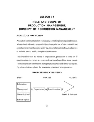 (3)
LESSON : 1
ROLE AND SCOPE OF
PRODUCTION MANAGEMENT,
CONCEPT OF PRODUCTION MANAGEMENT
MEANING OF PRODUCTION
Production is an intentional act of producing something in an organized manner.
It is the fabrication of a physical object through he use of men, material and
some function which has some utility e.g. repair of an automobile, legal advice
to a client, banks, hotels, transport companies etc.
Thus irrespective of the nature of organization, production is some act of
transformation, i.e. inputs are processed and transformed into some output.
The main inputs are information, management, material, land, labour and capital.
Fig. shown below explains the production process of an organization.
PRODUCTIONPROCESSSYSTEM
INPUT PROCESS OUTPUT
Information
Management Organization Transformation
Material & land Goods & Services
Labour, capital
 