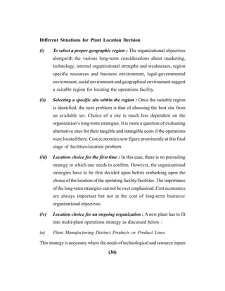 (30)
Different Situations for Plant Location Decision
(i) To select a proper geographic region : The organizational objectives
alongwith the various long-term considerations about marketing,
technology, internal organizational strengths and weaknesses, region
specific resources and business environment, legal-governmental
environment, social environment and geographical environment suggest
a suitable region for locating the operations facility.
(ii) Selecting a specific site within the region : Once the suitable region
is identified, the next problem is that of choosing the best site from
an available set. Choice of a site is much less dependent on the
organization’s long-term strategies. It is more a question of evaluating
alternative sites for their tangible and intangible costs if the operations
were located there. Cost economies now figure prominently at this final
stage of facilities-location problem.
(iii) Location choice for the first time : In this case, there is no prevailing
strategy to which one needs to confirm. However, the organizational
strategies have to be first decided upon before embarking upon the
choice of the location of the operating facility/facilities. The importance
of the long-term strategies can not be over emphasized. Cost economics
are always important but not at the cost of long-term business/
organizational objectives.
(iv) Location choice for an ongoing organization : A new plant has to fit
into multi-plant operations strategy as discussed below :
(a) Plant Manufacturing Distinct Products or Product Lines
This strategy is necessary where the needs of technological and resource inputs
 