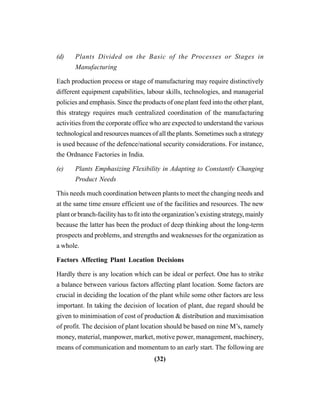 (32)
(d) Plants Divided on the Basic of the Processes or Stages in
Manufacturing
Each production process or stage of manufacturing may require distinctively
different equipment capabilities, labour skills, technologies, and managerial
policies and emphasis. Since the products of one plant feed into the other plant,
this strategy requires much centralized coordination of the manufacturing
activities from the corporate office who are expected to understand the various
technological and resources nuances of all the plants. Sometimes such a strategy
is used because of the defence/national security considerations. For instance,
the Ordnance Factories in India.
(e) Plants Emphasizing Flexibility in Adapting to Constantly Changing
Product Needs
This needs much coordination between plants to meet the changing needs and
at the same time ensure efficient use of the facilities and resources. The new
plant or branch-facility has to fit into the organization’s existing strategy, mainly
because the latter has been the product of deep thinking about the long-term
prospects and problems, and strengths and weaknesses for the organization as
a whole.
Factors Affecting Plant Location Decisions
Hardly there is any location which can be ideal or perfect. One has to strike
a balance between various factors affecting plant location. Some factors are
crucial in deciding the location of the plant while some other factors are less
important. In taking the decision of location of plant, due regard should be
given to minimisation of cost of production & distribution and maximisation
of profit. The decision of plant location should be based on nine M’s, namely
money, material, manpower, market, motive power, management, machinery,
means of communication and momentum to an early start. The following are
 