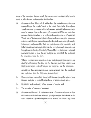 (33)
some of the important factors which the management must carefully bear in
mind in selecting an optimum site for the plant :
(i) Nearness to Raw Material : It will reduce the cost of transporting raw
material from the vendor’s end to the plant. Especially those plants
which consume raw material in bulk, or raw material is heavy weight,
must be located close to the source of raw material. If the raw materials
are perishable, the plant is to be located near the source of material.
This is true of fruit canning industry. Sugar and paper and other industries
using weight losing materials are also located near point of supply.
Industries which depend for their raw materials on other industries tend
to be located near such industries e.g. the petrochemicals industries are
located near refineries. Similarly, Thermal Power Stations are situated
near coal mines. In case the raw material are imported, the unit must
be established near the port.
When a company uses a number of raw materials and their sources are
at different location, the ideal site for the plant shall be a place where
the transportation costs of various raw materials are the minimum.
Apart from these considerations, a promoter must view the supply of
raw materials from the following angles also :
(a) If supply of raw materials is linked with finance, it must be set up where
the raw material is available at reduced or concessional rates.
(b) Reliability and continuity of the source of supply, and
(c) The security of means of transport.
(ii) Nearness to Markets : It reduces the cost of transportation as well as
the chances of the finished products getting damaged and spoiled in the
way. Moreover a plant being near to the market can catch a big share
 