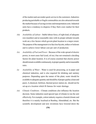 (34)
of the market and can render quick service to the customers. Industries
producing perishable or fragile commodities are also attracted towards
the market because of savings in time and transportation costs. Industrial
units have a tendency to disperse if they find a new market for their
products.
(iii) Availability of Labour : Stable labour force, of right kind, of adequate
size (number) and at reasonable rates with its proper attitude towards
work are a few factors which govern plant location to a major extent.
The purpose of the management is to face less bycotts, strikes or lockouts
and to achieve lower labour cost per unit of production.
(iv) Availability of Fuel and Power : Because of the wide spread of electric
power, in most cases fuel (coal, oil etc.) has not remained a deciding
factors for plant location. It is of course essential that electric power
shouldremainavailablecontinuously,inproperquantityandatreasonable
rates.
(v) Availability of Water : Water is used for processing, as in paper and
chemical industries, and is also required for drinking and sanitary
purposes. Depending upon the nature of the plant, water should be
available in adequate quantity and should be of proper quality (clean and
pure). A chemical, fertilizer, thermal power station etc. should not be
set-up at a location which IS famous for water shortage.
(vi) Climatic Conditions : Climate conditions also influence the location
decision. Some industries need special type of climate to run the unit
effectively. For example, cotton industry requires a humid climate and
therefore it is mainly localised at Bombay, Ahmedabad, etc. But the
scientific development and new inventions have lowered down the
 