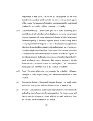 (35)
importance of the factor. So due to the development of artificial
humidification, cotton textile industry can now be started in any region
of the county. The question of climate is more important for agricultural
product like tea, coffee, rubber, cotton etc. even today.
(vii) Government Policy : Certain states give aid as loans, machinery, built
up sheds etc. to attract industrialists. In planned economy, Government
plays an important role on the location of industry. In India Government
follows the policy of balanced regional growth of the country which
is very important from the point of view of defence and social problems
like slum, disparity of income & wealth and optimum use of resources.
In order to implement this policy, Government offers several incentives
to entrepreneurs to locate their industrial units in backward regions or
no-industry regions. It offers tax concessions or loan facilities or factory
sheds at cheaper rates. Sometimes Government announces certain
disincentives to industries located at a certain place. Thus Government
policy plays an important role in the location of industry.
(viii) Land : The shape of the site, cost, drainage, the probability of floods,
earthquakes (from the past history) etc. influence the selection of plant
location.
(ix) Community Attitude : Success of Industry depends very much on the
attitude of local people and whether they want to work or not.
(x) Security : Considerations like law and order situation, political stability
and safety also influence the location decision. No entrepreneur will
like to start the industry at a place which is not safe and where there
are law and order disturbances off and on.
 