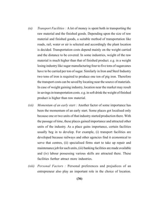 (36)
(xi) Transport Facilities : A lot of money is spent both in transporting the
raw material and the finished goods. Depending upon the size of raw
material and finished goods, a suitable method of transportation like
roads, rail, water or air is selected and accordingly the plant location
is decided. Transportation costs depend mainly on the weight carried
and the distance to be covered. In some industries, weight of the raw
material is much higher than that of finished product. e.g. in a weight
losing industry like sugar manufacturing four to five tons of sugarcanes
have to be carried per ton of sugar. Similarly in Iron and Steel Industry
two tons of iron is required to produce one ton of pig iron. Therefore
the transport costs can be saved by locating near the source of materials.
In case of weight gaining industry, location near the market may result
in savings in transportation costs. e.g. in soft drink the weight of finished
product is higher than raw material.
(xii) Momentum of an early start : Another factor of some importance has
been the momentum of an early start. Some places got localised only
because one or two units of that industry started production there. With
the passage of time, these places gained importance and attracted other
units of the industry. As a place gains importance, certain facilities
usually beg in to develop. For example, (i) transport facilities are
developed because railways and other agencies find it economical to
serve that centres, (ii) specialised firms start to take up repair and
maintenance job for such units, (iii) banking facilities are made available
and (iv) labour possessing various skills are attracted there. These
facilities further attract more industries.
(xiii) Personal Factors : Personal preferences and prejudices of an
entrepreneur also play an important role in the choice of location.
 