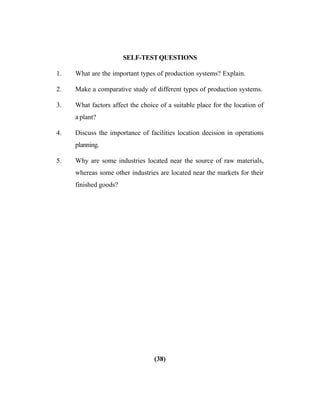 (38)
SELF-TESTQUESTIONS
1. What are the important types of production systems? Explain.
2. Make a comparative study of different types of production systems.
3. What factors affect the choice of a suitable place for the location of
a plant?
4. Discuss the importance of facilities location decision in operations
planning.
5. Why are some industries located near the source of raw materials,
whereas some other industries are located near the markets for their
finished goods?
 