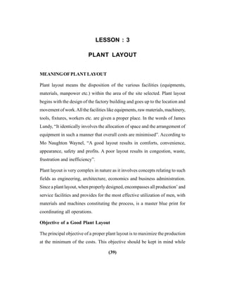 (39)
LESSON : 3
PLANT LAYOUT
MEANINGOFPLANTLAYOUT
Plant layout means the disposition of the various facilities (equipments,
materials, manpower etc.) within the area of the site selected. Plant layout
begins with the design of the factory building and goes up to the location and
movement of work.All the facilities like equipments, raw materials, machinery,
tools, fixtures, workers etc. are given a proper place. In the words of James
Lundy, “It identically involves the allocation of space and the arrangement of
equipment in such a manner that overall costs are minimised”. According to
Mo Naughton Waynel, “A good layout results in comforts, convenience,
appearance, safety and profits. A poor layout results in congestion, waste,
frustration and inefficiency”.
Plant layout is very complex in nature as it involves concepts relating to such
fields as engineering, architecture, economics and business administration.
Since a plant layout, when properly designed, encompasses all production’ and
service facilities and provides for the most effective utilization of men, with
materials and machines constituting the process, is a master blue print for
coordinating all operations.
Objective of a Good Plant Layout
The principal objective of a proper plant layout is to maximize the production
at the minimum of the costs. This objective should be kept in mind while
 