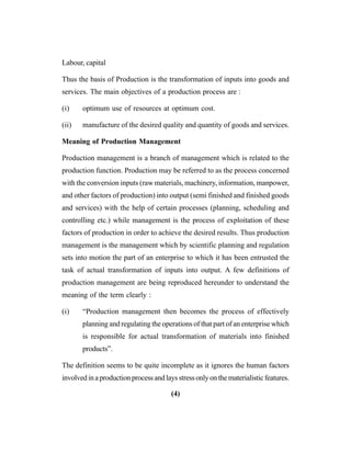 (4)
Labour, capital
Thus the basis of Production is the transformation of inputs into goods and
services. The main objectives of a production process are :
(i) optimum use of resources at optimum cost.
(ii) manufacture of the desired quality and quantity of goods and services.
Meaning of Production Management
Production management is a branch of management which is related to the
production function. Production may be referred to as the process concerned
with the conversion inputs (raw materials, machinery, information, manpower,
and other factors of production) into output (semi finished and finished goods
and services) with the help of certain processes (planning, scheduling and
controlling etc.) while management is the process of exploitation of these
factors of production in order to achieve the desired results. Thus production
management is the management which by scientific planning and regulation
sets into motion the part of an enterprise to which it has been entrusted the
task of actual transformation of inputs into output. A few definitions of
production management are being reproduced hereunder to understand the
meaning of the term clearly :
(i) “Production management then becomes the process of effectively
planning and regulating the operations of that part of an enterprise which
is responsible for actual transformation of materials into finished
products”.
The definition seems to be quite incomplete as it ignores the human factors
involved in a production process and lays stress only on the materialistic features.
 