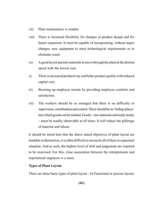 (41)
vii) Plant maintenance is simpler.
viii) There is increased flexibility for changes in product design and for
future expansion. It must be capable of incorporating, without major
changes, new equipment to meet technological requirements or to
eliminate waste.
ix) A good layout permits materials to move through the plant at the desired
speed with the lowest cost.
x) There is increased productivity and better product quality with reduced
capital cost.
xi) Boosting up employee morale by providing employee comforts and
satisfaction.
xii) The workers should be so arranged that there is no difficulty in
supervision, coordination and control. There should be no ‘hiding-places’
into which goods can be mislaid. Goods – raw materials and ready stocks
– must be readily observable at all times. It will reduce the pilferage
of material and labour.
It should be noted here that the above stated objectives of plant layout are
laudable in themselves, it is often difficult to reconcile all of them in a practical
situation. And as such, the highest level of skill and judgement are required
to be exercised. For this, close association between the entrepreneurs and
experienced engineers is a must.
Types of Plant Layout
There are three basic types of plant layout : (i) Functional or process layout,
 
