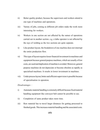 (43)
ii) Better quality product, because the supervisors and workers attend to
one type of machines and operations.
iii) Variety of jobs, coming as different job orders make the work more
interesting for workers.
iv) Workers in one section are not affected by the nature of operations
carried out in another section. e.g. a lathe operator is not affected by
the rays of welding as the two sections are quite separate.
v) Like product layout, the breakdown of one machine does not interrupt
the entire production flow.
vi) This type of layout requires lesser financial investment in machines and
equipment because general purpose machines, which are usually of low
costs, are used and duplication of machine is avoided. Moreover, general
purpose machines do not depreciate or become obsolete as rapidly as
specialised machines. It results in lower investment in machines.
vii) Under process layout, better and efficient supervision is possible because
of specialisation in operation.
Disadvantages :
i) Automatic material handling is extremely difficult because fixed material
handling equipment like conveyor belt cannot be possible to use.
ii) Completion of same product takes more time.
iii) Raw material has to travel larger distances for getting processed to
finished goods. This increases material handling and the associated costs.
 