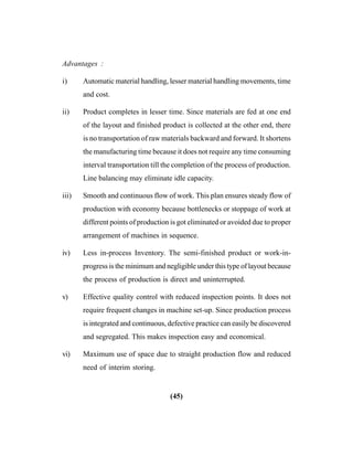 (45)
Advantages :
i) Automatic material handling, lesser material handling movements, time
and cost.
ii) Product completes in lesser time. Since materials are fed at one end
of the layout and finished product is collected at the other end, there
is no transportation of raw materials backward and forward. It shortens
the manufacturing time because it does not require any time consuming
interval transportation till the completion of the process of production.
Line balancing may eliminate idle capacity.
iii) Smooth and continuous flow of work. This plan ensures steady flow of
production with economy because bottlenecks or stoppage of work at
different points of production is got eliminated or avoided due to proper
arrangement of machines in sequence.
iv) Less in-process Inventory. The semi-finished product or work-in-
progress is the minimum and negligible under this type of layout because
the process of production is direct and uninterrupted.
v) Effective quality control with reduced inspection points. It does not
require frequent changes in machine set-up. Since production process
is integrated and continuous, defective practice can easily be discovered
and segregated. This makes inspection easy and economical.
vi) Maximum use of space due to straight production flow and reduced
need of interim storing.
 