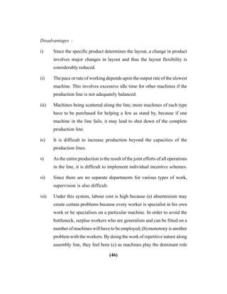 (46)
Disadvantages :
i) Since the specific product determines the layout, a change in product
involves major changes in layout and thus the layout flexibility is
considerably reduced.
ii) The pace or rate of working depends upon the output rate of the slowest
machine. This involves excessive idle time for other machines if the
production line is not adequately balanced.
iii) Machines being scattered along the line, more machines of each type
have to be purchased for helping a few as stand by, because if one
machine in the line fails, it may lead to shut down of the complete
production line.
iv) It is difficult to increase production beyond the capacities of the
production lines.
v) As the entire production is the result of the joint efforts of all operations
in the line, it is difficult to implement individual incentive schemes.
vi) Since there are no separate departments for various types of work,
supervision is also difficult.
vii) Under this system, labour cost is high because (a) absenteeism may
create certain problems because every worker is specialist in his own
work or he specialises on a particular machine. In order to avoid the
bottleneck, surplus workers who are generalists and can be fitted on a
number of machines will have to be employed; (b) monotony is another
problem with the workers. By doing the work of repetitive nature along
assembly line, they feel bore (c) as machines play the dominant role
 