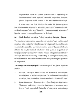 (47)
in production under this system, workers have no opportunity to
demonstrate their talent; (d) noise, vibrations, temperature, moisture,
gas etc. may cause health hazards. In this way, labour costs are high.
It is now quite clear from the above discussion that both the systems
havetheirownmeritsanddemerits.Advantagesofonetypeoflayoutaregenerally
the disadvantages of other type. Thus with a view to securing the advantage of
both the systems a combined layout may be designed.
(c) Static Product Layout or Project Layout or Stationary Layout
The manufacturing operations require the movements of men, machines, and
materials, in the product layout and process layout generally the machines are
fixed installations and the operators are static in terms of their specified work
stations. It is only the materials which move from operation to operation for
the purpose of processing. But where the product is large in size and heavy
in weight, it tends to be static e.g. ship building. In such a production system,
theproductremainsstaticandmenandmachinesmoveperformingtheoperations
on the product.
Advantages of stationary Layout : The advantages of this type of layout are
as under :
1. Flexible : This layout is fully flexible and is capable of absorbing any
sort of change in product and process. The project can be completed
according to the needs of the customers and as per their specification.
2. Lower labour cost : People are drawn from functional departments.
They move back to their respective departments as soon as the work
is over. This is economical, if a number of orders are at hand and each
 