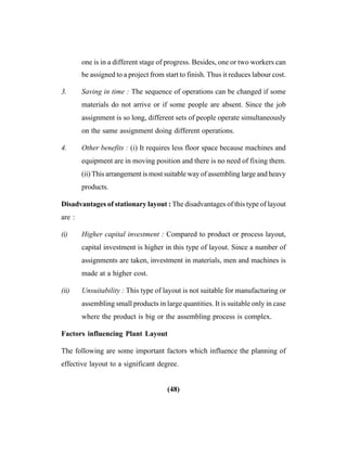 (48)
one is in a different stage of progress. Besides, one or two workers can
be assigned to a project from start to finish. Thus it reduces labour cost.
3. Saving in time : The sequence of operations can be changed if some
materials do not arrive or if some people are absent. Since the job
assignment is so long, different sets of people operate simultaneously
on the same assignment doing different operations.
4. Other benefits : (i) It requires less floor space because machines and
equipment are in moving position and there is no need of fixing them.
(ii) This arrangement is most suitable way of assembling large and heavy
products.
Disadvantages of stationary layout : The disadvantages of this type of layout
are :
(i) Higher capital investment : Compared to product or process layout,
capital investment is higher in this type of layout. Since a number of
assignments are taken, investment in materials, men and machines is
made at a higher cost.
(ii) Unsuitability : This type of layout is not suitable for manufacturing or
assembling small products in large quantities. It is suitable only in case
where the product is big or the assembling process is complex.
Factors influencing Plant Layout
The following are some important factors which influence the planning of
effective layout to a significant degree.
 