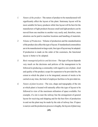 (49)
1. Nature of the product : The nature of product to be manufactured will
significantly affect the layout of the plant. Stationary layout will be
most suitable for heavy products while line layout will be best for the
manufacture of light products because small and light products can be
moved from one machine to another very easily and, therefore, more
attention can be paid to machine locations and handling of materials.
2. Volume of Production : Volume of production and the standardisation
of the product also affect the type of layout. If standardised commodities
are to be manufactured on large scale, line type of layout may be adopted.
If production is made on the order of the customers, the functional
layout is better to be adopted.
3. Basic managerial policies and decisions : The type of layout depends
very much on the decisions and policies of the management to be
followed in producing a commodity with regard to size of plant , kind
and quality of the product; scope for expansion to be provided for, the
extent to which the plant is to be integrated, amount of stocks to be
carried at any time, the kind of employee facilities to be provided etc.
4. Nature of plant location : The size, shape and topography of the site
at which plant is located will naturally affect the type of layout to be
followed in view of the maximum utilisation of space available. For
example, if a site is near the railway line the arrangement of general
layout for receiving and shipping and for the best flow of production
in and out the plant may be made by the side of railway line. If space
is narrow and the production process is lengthy, the layout of plant may
 