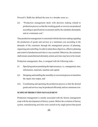 (5)
Elwood S. Buffa has defined the term in a broader sense as :
(ii) “Production management deals with decision making related to
production process so that the resulting goods or services are produced
according to specifications in amounts and by the schedules demanded,
and at a minimum cost”.
Thus production management is concerned with the decision making regarding
the production of goods and services at a minimum cost according to the
demands of the customers through the management process of planning,
organizing and controlling. In order to attain these objectives, effective planning
and control of production activities is very essential. Otherwise, the customers
shall remain unsatisfied and ultimately certain-activities may have to be closed.
Production management, thus, is assigned with the following tasks –
(i) Specifying and accumulating the input resources, i.e., management, men,
information, materials, machine and capital.
(ii) Designing and installing the assembly or conversion process to transform
the inputs into output, and
(iii) Coordinating and operating the production process so that the desired
goods and services may be produced efficiently and at a minimum cost.
SCOPE OF PRODUCTION MANAGEMENT
Production management is mainly associated with the factory management
crept with the development of factory system. Before the evolution of factory
system, manufacturing activities were carried on by single person that posed
 