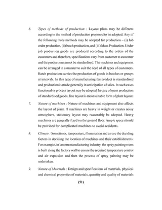 (51)
6. Types of methods of production : Layout plans may be different
according to the method of production proposed to be adopted. Any of
the following three methods may be adopted for production – (i) Job
order production, (ii) batch production, and (iii) Mass Production. Under
job production goods are produced according to the orders of the
customers and therefore, specifications vary from customer to customer
and the production cannot be standardised. The machines and equipment
can be arranged in a manner to suit the need of all types of customers.
Batch production carries the production of goods in batches or groups
at intervals. In this type of manufacturing the product is standardised
and production is made generally in anticipation of sales. In such cases
functional or process layout may be adopted. In case of mass production
of standardised goods, line layout is most suitable form of plant layout.
7. Nature of machines : Nature of machines and equipment also affects
the layout of plant. If machines are heavy in weight or creates noisy
atmosphere, stationary layout may reasonably be adopted. Heavy
machines are generally fixed on the ground floor. Ample space should
be provided for complicated machines to avoid accidents.
8. Climate : Sometimes, temperature, illumination and air are the deciding
factors in deciding the location of machines and their establishments.
For example, in lantern manufacturing industry, the spray painting room
is built along the factory wall to ensure the required temperature control
and air expulsion and then the process of spray painting may be
undertaken.
9. Nature of Materials : Design and specifications of materials, physical
and chemical properties of materials, quantity and quality of materials
 