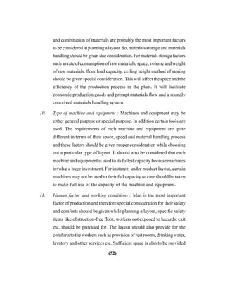 (52)
and combination of materials are probably the most important factors
to be considered in planning a layout. So, materials storage and materials
handling should be given due consideration. For materials storage factors
such as rate of consumption of raw materials, space, volume and weight
of raw materials, floor load capacity, ceiling height method of storing
should be given special consideration. This will affect the space and the
efficiency of the production process in the plant. It will facilitate
economic production goods and prompt materials flow and a soundly
conceived materials handling system.
10. Type of machine and equipment : Machines and equipment may be
either general purpose or special purpose. In addition certain tools are
used. The requirements of each machine and equipment are quite
different in terms of their space, speed and material handling process
and these factors should be given proper consideration while choosing
out a particular type of layout. It should also be considered that each
machine and equipment is used to its fullest capacity because machines
involve a huge investment. For instance, under product layout, certain
machines may not be used to their full capacity so care should be taken
to make full use of the capacity of the machine and equipment.
11. Human factor and working conditions : Man is the most important
factor of production and therefore special consideration for their safety
and comforts should be given while planning a layout, specific safety
items like obstruction-free floor, workers not exposed to hazards, exit
etc. should be provided for. The layout should also provide for the
comforts to the workers such as provision of rest rooms, drinking water,
lavatory and other services etc. Sufficient space is also to be provided
 