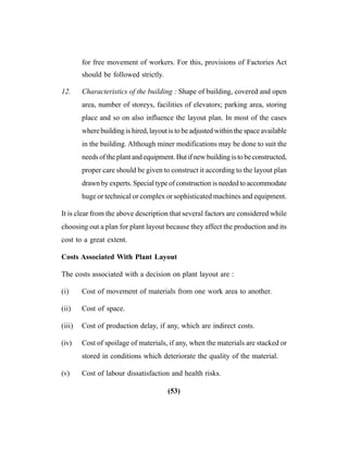 (53)
for free movement of workers. For this, provisions of Factories Act
should be followed strictly.
12. Characteristics of the building : Shape of building, covered and open
area, number of storeys, facilities of elevators; parking area, storing
place and so on also influence the layout plan. In most of the cases
where building is hired, layout is to be adjusted within the space available
in the building. Although miner modifications may be done to suit the
needs of the plant and equipment. But if new building is to be constructed,
proper care should be given to construct it according to the layout plan
drawn by experts. Special type of construction is needed to accommodate
huge or technical or complex or sophisticated machines and equipment.
It is clear from the above description that several factors are considered while
choosing out a plan for plant layout because they affect the production and its
cost to a great extent.
Costs Associated With Plant Layout
The costs associated with a decision on plant layout are :
(i) Cost of movement of materials from one work area to another.
(ii) Cost of space.
(iii) Cost of production delay, if any, which are indirect costs.
(iv) Cost of spoilage of materials, if any, when the materials are stacked or
stored in conditions which deteriorate the quality of the material.
(v) Cost of labour dissatisfaction and health risks.
 