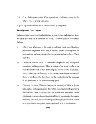 (54)
(vi) Cost of changes required, if the operational conditions change in the
future. This is a long-term cost.
A good layout should minimize all these costs put together.
Techniques of Plant Layout
In designing or improving the plan of plant layout, certain techniques or tools
are developed and are in common use today. The techniques or tools are as
follows :
i) Charts and Diagrams : In order to achieve work simplification,
production engineers make use of several charts and diagrams for
summarising and analysing production process and procedures. These
include :
(a) Operation Process chart : It subdivides the process into its separate
operations and inspections. When a variety of parts and products are
manufactured which follow different parts across several floor areas,
an operation process chart may be necessary for the important material
items or products. The flow lines on the chart indicate the sequence
of all operations in the manufacturing cycle.
(b) Flow process chart : This chart is a graphic summary of all the activities
taking place on the production floor of an existing plant. By preparing
this type of a chart, it can be found out as to where operations can be
eliminated, rearranged, combined, simplified or sub-divided for greater
economy. This chart will also identity inflexible processes which cannot
be adapted to the output of redesigned models or related outputs.
 