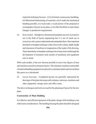 (56)
important technique because : (i) It eliminates unnecessary handlings,
(ii) Minimised backtracking of materials, (iii) It make the mechanical
handling possible, (iv) It provides a visual picture of the proposed or
existing plan of layout at one place, (v) It offer flexibility to meet future
changes in production requirements.
(4) Scale models : Though two-dimensional templates are now in extensive
use in the field of layout engineering but it is not of much use to
executives who cannot understand and manipulate them. One important
drawback of template technique is that it leaves the volume, depth, height
and clearances of machines to imagination of the reader of the drawing.
These drawbacks of template technique have been removed through the
development of miniature scale models of machinery and equipment
cast in metal.
With scale models, it has now become possible to move tiny figures of men
and machines around in miniature factors. The miniature machines and models
of material handling equipment are placed in a miniature plant and moved about
like pawn on a chessboard.
(5) Layout drawings : Completed layouts are generally represented by
drawings of the plant showing walls columns, stairways, machines and
other equipment, storage areas and office areas.
The above techniques and tools are used for the planning of layout for the new
plant.
Construction of Plant Building
For effective and efficient operation of the plant, design of the building is one
of the main considerations. The building housing the plant should be designed
 