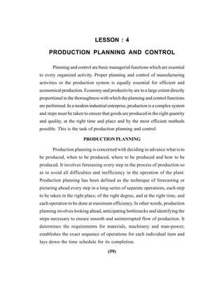 (59)
LESSON : 4
PRODUCTION PLANNING AND CONTROL
Planning and control are basic managerial functions which are essential
to every organized activity. Proper planning and control of manufacturing
activities or the production system is equally essential for efficient and
economical production. Economy and productivity are to a large extent directly
proportional to the thoroughness with which the planning and control functions
are performed. In a modem industrial enterprise, production is a complex system
and steps must be taken to ensure that goods are produced in the right quantity
and quality, at the right time and place and by the most efficient methods
possible. This is the task of production planning and control.
PRODUCTIONPLANNING
Production planning is concerned with deciding in advance what is to
be produced, when to be produced, where to be produced and how to be
produced. It involves foreseeing every step in the process of production so
as to avoid all difficulties and inefficiency in the operation of the plant.
Production planning has been defined as the technique of forecasting or
picturing ahead every step in a long series of separate operations, each step
to be taken in the right place, of the right degree, and at the right time, and
each operation to be done at maximum efficiency. In other words, production
planning involves looking ahead, anticipating bottlenecks and identifying the
steps necessary to ensure smooth and uninterrupted flow of production. It
determines the requirements for materials, machinery and man-power;
establishes the exact sequence of operations for each individual item and
lays down the time schedule for its completion.
 