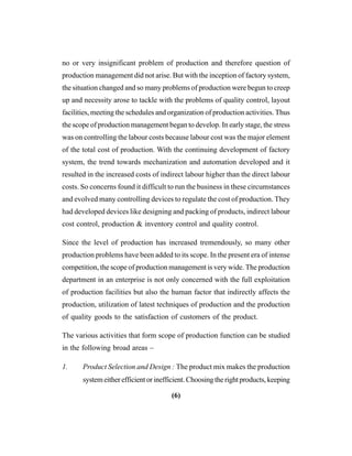 (6)
no or very insignificant problem of production and therefore question of
production management did not arise. But with the inception of factory system,
the situation changed and so many problems of production were begun to creep
up and necessity arose to tackle with the problems of quality control, layout
facilities, meeting the schedules and organization of production activities. Thus
the scope of production management began to develop. In early stage, the stress
was on controlling the labour costs because labour cost was the major element
of the total cost of production. With the continuing development of factory
system, the trend towards mechanization and automation developed and it
resulted in the increased costs of indirect labour higher than the direct labour
costs. So concerns found it difficult to run the business in these circumstances
and evolved many controlling devices to regulate the cost of production. They
had developed devices like designing and packing of products, indirect labour
cost control, production & inventory control and quality control.
Since the level of production has increased tremendously, so many other
production problems have been added to its scope. In the present era of intense
competition, the scope of production management is very wide. The production
department in an enterprise is not only concerned with the full exploitation
of production facilities but also the human factor that indirectly affects the
production, utilization of latest techniques of production and the production
of quality goods to the satisfaction of customers of the product.
The various activities that form scope of production function can be studied
in the following broad areas –
1. Product Selection and Design : The product mix makes the production
system either efficient or inefficient. Choosing the right products, keeping
 