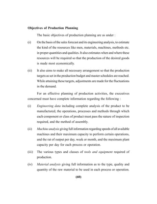(60)
Objectives of Production Planning
The basic objectives of production planning are as under :
(i) On the basis of the sales forecast and its engineering analysis, to estimate
the kind of the resources like men, materials, machines, methods etc.
in proper quantities and qualities. It also estimates when and where these
resources will be required so that the production of the desired goods
is made most economically.
(ii) It also aims to make all necessary arrangement so that the production
targets as set in the production budget and master schedules are reached.
While attaining these targets, adjustments are made for the fluctuations
in the demand.
For an effective planning of production activities, the executives
concerned must have complete information regarding the following :
(i) Engineering data including complete analysis of the product to be
manufactured, the operations, processes and methods through which
each component or class of product must pass the nature of inspection
required, and the method of assembly.
(ii) Machine analysis givingfullinformationregardingspeedsofallavailable
machines and their maximum capacity to perform certain operations,
and the rat of output per day, week or month, and the maximum plant
capacity per day for each process or operation.
(iii) The various types and classes of tools and equipment required of
production.
(iv) Material analysis giving full information as to the type, quality and
quantity of the raw material to be used in each process or operation.
 