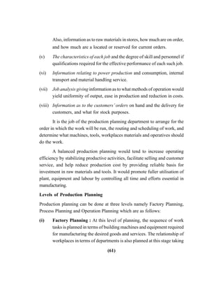 (61)
Also, information as to raw materials in stores, how much are on order,
and how much are a located or reserved for current orders.
(v) The characteristics of each job and the degree of skill and personnel if
qualifications required for the effective performance of each such job.
(vi) Information relating to power production and consumption, internal
transport and material handling service.
(vii) Job analysis giving information as to what methods of operation would
yield uniformity of output, ease in production and reduction in costs.
(viii) Information as to the customers’ orders on hand and the delivery for
customers, and what for stock purposes.
It is the job of the production planning department to arrange for the
order in which the work will be run, the routing and scheduling of work, and
determine what machines, tools, workplaces materials and operatives should
do the work.
A balanced production planning would tend to increase operating
efficiency by stabilizing productive activities, facilitate selling and customer
service, and help reduce production cost by providing reliable basis for
investment in raw materials and tools. It would promote fuller utilisation of
plant, equipment and labour by controlling all time and efforts essential in
manufacturing.
Levels of Production Planning
Production planning can be done at three levels namely Factory Planning,
Process Planning and Operation Planning which are as follows:
(i) Factory Planning : At this level of planning, the sequence of work
tasks is planned in terms of building machines and equipment required
for manufacturing the desired goods and services. The relationship of
workplaces in terms of departments is also planned at this stage taking
 