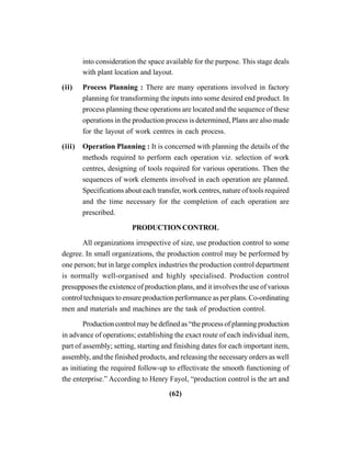 (62)
into consideration the space available for the purpose. This stage deals
with plant location and layout.
(ii) Process Planning : There are many operations involved in factory
planning for transforming the inputs into some desired end product. In
process planning these operations are located and the sequence of these
operations in the production process is determined, Plans are also made
for the layout of work centres in each process.
(iii) Operation Planning : It is concerned with planning the details of the
methods required to perform each operation viz. selection of work
centres, designing of tools required for various operations. Then the
sequences of work elements involved in each operation are planned.
Specifications about each transfer, work centres, nature of tools required
and the time necessary for the completion of each operation are
prescribed.
PRODUCTIONCONTROL
All organizations irrespective of size, use production control to some
degree. In small organizations, the production control may be performed by
one person; but in large complex industries the production control department
is normally well-organised and highly specialised. Production control
presupposes the existence of production plans, and it involves the use of various
control techniques to ensure production performance as per plans. Co-ordinating
men and materials and machines are the task of production control.
Production control may be defined as “the process of planning production
in advance of operations; establishing the exact route of each individual item,
part of assembly; setting, starting and finishing dates for each important item,
assembly, and the finished products, and releasing the necessary orders as well
as initiating the required follow-up to effectivate the smooth functioning of
the enterprise.” According to Henry Fayol, “production control is the art and
 