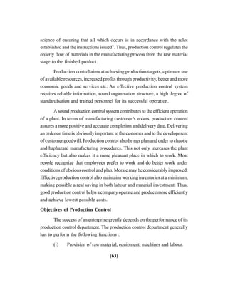 (63)
science of ensuring that all which occurs is in accordance with the rules
established and the instructions issued”. Thus, production control regulates the
orderly flow of materials in the manufacturing process from the raw material
stage to the finished product.
Production control aims at achieving production targets, optimum use
of available resources, increased profits through productivity, better and more
economic goods and services etc. An effective production control system
requires reliable information, sound organisation structure, a high degree of
standardisation and trained personnel for its successful operation.
A sound production control system contributes to the efficient operation
of a plant. In terms of manufacturing customer’s orders, production control
assures a more positive and accurate completion and delivery date. Delivering
an order on time is obviously important to the customer and to the development
of customer goodwill. Production control also brings plan and order to chaotic
and haphazard manufacturing procedures. This not only increases the plant
efficiency but also makes it a more pleasant place in which to work. Most
people recognize that employees prefer to work and do better work under
conditions of obvious control and plan. Morale may be considerably improved.
Effective production control also maintains working inventories at a minimum,
making possible a real saving in both labour and material investment. Thus,
good production control helps a company operate and produce more efficiently
and achieve lowest possible costs.
Objectives of Production Control
The success of an enterprise greatly depends on the performance of its
production control department. The production control department generally
has to perform the following functions :
(i) Provision of raw material, equipment, machines and labour.
 