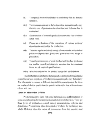 (64)
(ii) To organize production schedule in conformity with the demand
forecasts.
(iii) The resources are used in the best possible manner in such a way
that the cost of production is minimised and delivery date is
maintained.
(iv) Determination of economic production runs with a view to reduce
setup costs.
(v) Proper co-ordination of the operations of various sections/
departments responsible for production.
(vi) To ensure regular and timely supply of raw material at the desired
place and of prescribed quality and quantity to avoid delays in
production.
(vii) To perform inspection of semi-finished and finished goods and
use quality control techniques to ascertain that the produced
items are of required specifications.
(viii) It is also responsible for product design and development.
Thus the fundamental objective of production control is to regulate and
control the various operations of production process in such a way that orderly
flow of material is ensured at different stages of the production and the items
are produced of right quality in right quantity at the right time with minimum
efforts and cost.
Levels of Production Control
Production control starts with some particular goal and formulation of
some general strategy for the accomplishment of desired objectives. There are
three levels of production control namely programming, ordering and
dispatching. Programming plans the output of products for the factory as a
whole. Ordering plans the output of components from the suppliers and
 