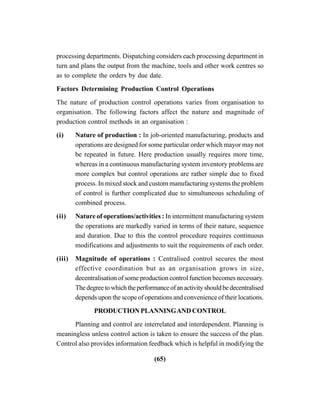 (65)
processing departments. Dispatching considers each processing department in
turn and plans the output from the machine, tools and other work centres so
as to complete the orders by due date.
Factors Determining Production Control Operations
The nature of production control operations varies from organisation to
organisation. The following factors affect the nature and magnitude of
production control methods in an organisation :
(i) Nature of production : In job-oriented manufacturing, products and
operations are designed for some particular order which mayor may not
be repeated in future. Here production usually requires more time,
whereas in a continuous manufacturing system inventory problems are
more complex but control operations are rather simple due to fixed
process. In mixed stock and custom manufacturing systems the problem
of control is further complicated due to simultaneous scheduling of
combined process.
(ii) Nature of operations/activities : In intermittent manufacturing system
the operations are markedly varied in terms of their nature, sequence
and duration. Due to this the control procedure requires continuous
modifications and adjustments to suit the requirements of each order.
(iii) Magnitude of operations : Centralised control secures the most
effective coordination but as an organisation grows in size,
decentralisation of some production control function becomes necessary.
Thedegreetowhichtheperformanceofanactivityshouldbedecentralised
depends upon the scope of operations and convenience of their locations.
PRODUCTION PLANNINGAND CONTROL
Planning and control are interrelated and interdependent. Planning is
meaningless unless control action is taken to ensure the success of the plan.
Control also provides information feedback which is helpful in modifying the
 