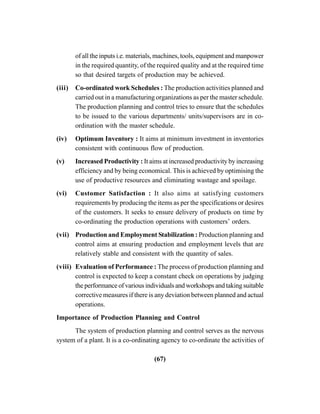 (67)
of all the inputs i.e. materials, machines, tools, equipment and manpower
in the required quantity, of the required quality and at the required time
so that desired targets of production may be achieved.
(iii) Co-ordinated work Schedules : The production activities planned and
carried out in a manufacturing organizations as per the master schedule.
The production planning and control tries to ensure that the schedules
to be issued to the various departments/ units/supervisors are in co-
ordination with the master schedule.
(iv) Optimum Inventory : It aims at minimum investment in inventories
consistent with continuous flow of production.
(v) Increased Productivity : It aims at increased productivity by increasing
efficiency and by being economical. This is achieved by optimising the
use of productive resources and eliminating wastage and spoilage.
(vi) Customer Satisfaction : It also aims at satisfying customers
requirements by producing the items as per the specifications or desires
of the customers. It seeks to ensure delivery of products on time by
co-ordinating the production operations with customers’ orders.
(vii) Production and Employment Stabilization : Production planning and
control aims at ensuring production and employment levels that are
relatively stable and consistent with the quantity of sales.
(viii) Evaluation of Performance : The process of production planning and
control is expected to keep a constant check on operations by judging
the performance of various individuals and workshops and taking suitable
corrective measures if there is any deviation between planned and actual
operations.
Importance of Production Planning and Control
The system of production planning and control serves as the nervous
system of a plant. It is a co-ordinating agency to co-ordinate the activities of
 