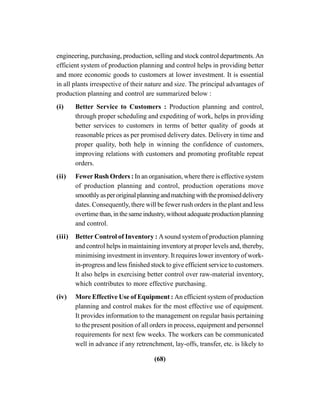(68)
engineering, purchasing, production, selling and stock control departments.An
efficient system of production planning and control helps in providing better
and more economic goods to customers at lower investment. It is essential
in all plants irrespective of their nature and size. The principal advantages of
production planning and control are summarized below :
(i) Better Service to Customers : Production planning and control,
through proper scheduling and expediting of work, helps in providing
better services to customers in terms of better quality of goods at
reasonable prices as per promised delivery dates. Delivery in time and
proper quality, both help in winning the confidence of customers,
improving relations with customers and promoting profitable repeat
orders.
(ii) Fewer Rush Orders : In an organisation, where there is effective system
of production planning and control, production operations move
smoothlyasperoriginalplanningandmatchingwiththepromiseddelivery
dates. Consequently, there will be fewer rush orders in the plant and less
overtimethan,inthesameindustry,withoutadequateproductionplanning
and control.
(iii) Better Control of Inventory : Asound system of production planning
and control helps in maintaining inventory at proper levels and, thereby,
minimising investment in inventory. It requires lower inventory of work-
in-progress and less finished stock to give efficient service to customers.
It also helps in exercising better control over raw-material inventory,
which contributes to more effective purchasing.
(iv) More Effective Use of Equipment : An efficient system of production
planning and control makes for the most effective use of equipment.
It provides information to the management on regular basis pertaining
to the present position of all orders in process, equipment and personnel
requirements for next few weeks. The workers can be communicated
well in advance if any retrenchment, lay-offs, transfer, etc. is likely to
 
