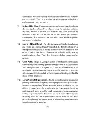 (69)
come about. Also, unnecessary purchases of equipment and materials
can be avoided. Thus, it is possible to ensure proper utilization of
equipment and other resources.
(v) Reduced Idle Time : Production planning and control helps in reducing
idle time i.e. loss of time by workers waiting for materials and other
facilities; because it ensures that materials and other facilities are
available to the workers in time as per the production schedule.
Consequently, less man-hours are lost, which has a positive impact on
the cost of production.
(vi) Improved Plant Morale : An effective system of production planning
and control co-ordinates the activities of all the departments involved
in the production activity. It ensures even flow of work and avoids rush
orders. It avoids ‘speeding up’ of workers and maintains healthy working
conditions in the plant. Thus, there is improved plant morale as a by-
product.
(vii) Good Public Image : A proper system of production planning and
control is helpful in keeping systematised operations in an organisation.
Such an organisation is in a position to meet its orders in time to the
satisfaction of its customers. Customers satisfaction leads to increased
sales, increased profits, industrial harmony and, ultimately, good public
image of the enterprise.
(viii) Lower Capital Requirements : Under a sound system of production
planning and control, everything relating to production is planned well
in advance of operations. Where, when and what is required in the form
of input is known before the actual production process starts. Inputs are
made available as per schedule which ensures even flow of production
without any bottlenecks. Facilities are used more effectively and
inventory levels are kept as per schedule neither more nor less. Thus,
production planning and control helps, in minimising capital investment
in equipment and inventories.
 