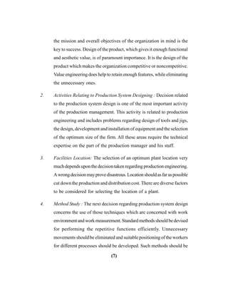 (7)
the mission and overall objectives of the organization in mind is the
key to success. Design of the product, which gives it enough functional
and aesthetic value, is of paramount importance. It is the design of the
product which makes the organization competitive or noncompetitive.
Value engineering does help to retain enough features, while eliminating
the unnecessary ones.
2. Activities Relating to Production System Designing : Decision related
to the production system design is one of the most important activity
of the production management. This activity is related to production
engineering and includes problems regarding design of tools and jigs,
the design, development and installation of equipment and the selection
of the optimum size of the firm. All these areas require the technical
expertise on the part of the production manager and his staff.
3. Facilities Location: The selection of an optimum plant location very
much depends upon the decision taken regarding production engineering.
Awrongdecisionmayprovedisastrous.Locationshouldasfaraspossible
cut down the production and distribution cost. There are diverse factors
to be considered for selecting the location of a plant.
4. Method Study : The next decision regarding production system design
concerns the use of those techniques which are concerned with work
environmentandworkmeasurement.Standardmethodsshouldbedevised
for performing the repetitive functions efficiently. Unnecessary
movements should be eliminated and suitable positioning of the workers
for different processes should be developed. Such methods should be
 