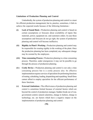 (70)
Limitations of Production Planning and Control
Undoubtedly, the system of production planning and control is a must
for efficient production management; but in, practice, sometimes, it fails to
achieve the expected results because of the following limitations :
(i) Lack of Sound Basis : Production planning and control is based on
certain assumptions or forecasts about availability of inputs like
materials, power, equipment etc. and customers orders. In case these
assumptions and forecasts do not go right, the system of production
planning and control will become ineffective.
(ii) Rigidity in Plant’s Working : Production planning and control may
be responsible for creating rigidity in the working of the plant. Once
the production planning has been completed, any subsequent change
may be resisted by the employees.
(iii) Time consuming Process : Production planning is a time consuming
process. Therefore, under emergencies it may not be possible to go
through the process of production planning.
(iv) Costly Device : Production planning and control is not only a time
consuming process but is a costly process also. Its effective
implementation requires services of specialists for performing functions
of routing, scheduling, loading, despatching and expediting. Small firms
cannot afford to employ specialists for the efficient performance of
these functions.
(v) External Limitations : The effectiveness of production planning and
control is sometimes limited because of external factors which are
beyond the control of production manager, Sudden break-out of war,
government control, natural calamities, change in fashion, change in
technology, etc. are factors which have a negative impact on the
implementation of production planning and control.
 